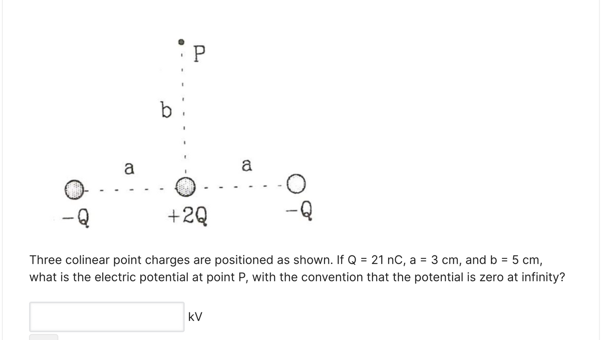 a
a
+2Q
Three colinear point charges are positioned as shown. If Q = 21 nC, a = 3 cm, and b = 5 cm,
what is the electric potential at point P, with the convention that the potential is zero at infinity?
%3D
kV
