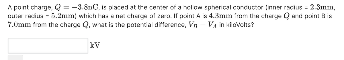 -3.8nC, is placed at the center of a hollow spherical conductor (inner radius = 2.3mm,
5.2mm) which has a net charge of zero. If point A is 4.3mm from the charge Q and point B is
A point charge, Q =
outer radius
7.0mm from the charge Q, what is the potential difference, VB – VA in kiloVolts?
-
kV
