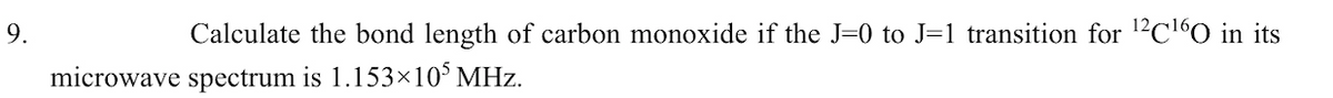 9.
Calculate the bond length of carbon monoxide if the J=0 to J=1 transition for 12C160 in its
microwave spectrum is 1.153×10° MHz.
