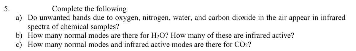 5.
Complete the following
a) Do unwanted bands due to oxygen, nitrogen, water, and carbon dioxide in the air appear in infrared
spectra of chemical samples?
b) How many normal modes are there for H2O? How many of these are infrared active?
c) How many normal modes and infrared active modes are there for CO2?
