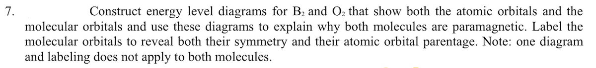 7.
Construct energy level diagrams for B2 and O2 that show both the atomic orbitals and the
molecular orbitals and use these diagrams to explain why both molecules are paramagnetic. Label the
molecular orbitals to reveal both their symmetry and their atomic orbital parentage. Note: one diagram
and labeling does not apply to both molecules.
