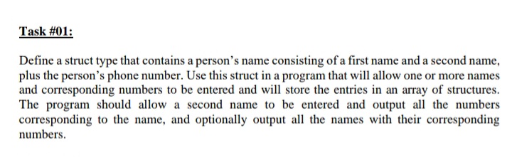 Task #01:
Define a struct type that contains a person's name consisting of a first name and a second name,
plus the person's phone number. Use this struct in a program that will allow one or more names
and corresponding numbers to be entered and will store the entries in an array of structures.
The program should allow a second name to be entered and output all the numbers
corresponding to the name, and optionally output all the names with their corresponding
numbers.
