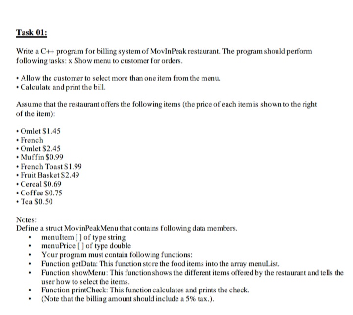 Task 01:
Write a C++ program for billing system of MovInPeak restaurant. The program should perform
following tasks: x Show menu to customer for orders.
• Allow the customer to select more than one item from the menu.
• Calculate and print the bill.
Assume that the restaurant offers the following items (the price of each item is shown to the right
of the item):
• Omlet $1.45
• French
• Omlet $2.45
• Muffin $0.99
• French Toast $ 1.99
• Fruit Basket $2.49
• Cereal $0.69
• Coffee $0.75
• Tea $0.50
Notes:
Define a struct MovinPeakMenu that contains following data members.
• menultem [ ] of type string
• menuPrice [] of type double
• Your program must contain following functions:
• Function getData: This function store the food items into the array menulList.
• Function showMenu: This function shows the different items offered by the restaurant and tells the
user how to select the items.
Function printCheck: This function calculates and prints the check.
(Note that the billing amount should include a 5% tax.).
