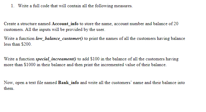 1. Write a full code that will contain all the following measures.
Create a structure named Account_info to store the name, account number and balance of 20
customers. All the inputs will be provided by the user.
Write a function low_balance_customer() to print the names of all the customers having balance
less than $200.
Write a function special_increament() to add $100 in the balance of all the customers having
more than $1000 in their balance and then print the incremented value of their balance.
Now, open a text file named Bank_info and write all the customers' name and their balance into
them.
