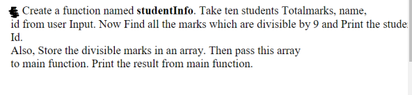 Create a function named studentInfo. Take ten students Totalmarks, name,
id from user Input. Now Find all the marks which are divisible by 9 and Print the stude
Id.
Also, Store the divisible marks in an array. Then pass this array
to main function. Print the result from main function.
