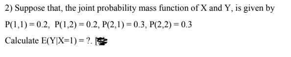 2) Suppose that, the joint probability mass function of X and Y, is given by
P(1,1) = 0.2, P(1,2) = 0.2, P(2,1) = 0.3, P(2,2) = 0.3
Calculate E(Y|X=1) = ?.
