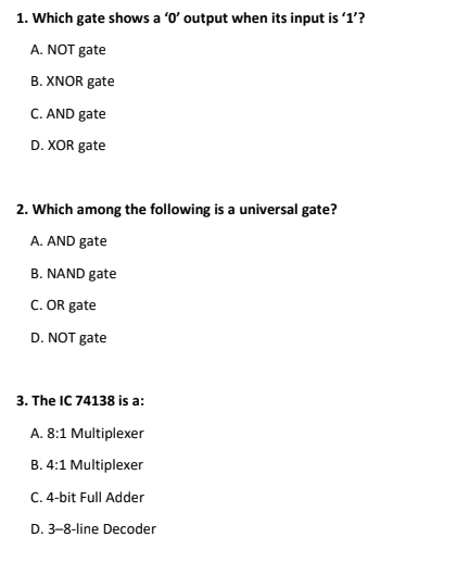 1. Which gate shows a 'O' output when its input is '1'?
A. NOT gate
B. XNOR gate
C. AND gate
D. XOR gate
2. Which among the following is a universal gate?
A. AND gate
B. NAND gate
C. OR gate
D. NOT gate
3. The IC 74138 is a:
A. 8:1 Multiplexer
B. 4:1 Multiplexer
C. 4-bit Full Adder
D. 3-8-line Decoder
