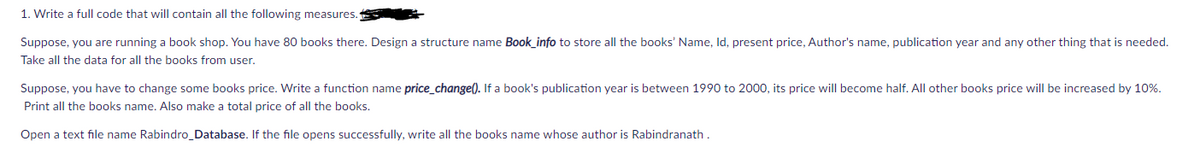 1. Write a full code that will contain all the following measures.
Suppose, you are running a book shop. You have 80 books there. Design a structure name Book_info to store all the books' Name, Id, present price, Author's name, publication year and any other thing that is needed.
Take all the data for all the books from user.
Suppose, you have to change some books price. Write a function name price_change(). If a book's publication year is between 1990 to 2000, its price will become half. All other books price will be increased by 10%.
Print all the books name. Also make a total price of all the books.
Open a text file name Rabindro Database. If the file opens successfully, write all the books name whose author is Rabindranath.
