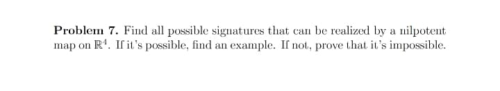 Problem 7. Find all possible signatures that can be realized by a nilpotent
map on R4. If it's possible, find an example. If not, prove that it's impossible.
