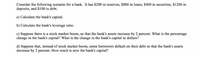 Consider the following scenario for a bank. It has $200 in reserves, $800 in loans, $400 in securities, $1200 in
deposits, and S100 in debt.
a) Calculate the bank's capital.
b) Calculate the bank's leverage ratio.
c) Suppose there is a stock market boom, so that the bank's assets increase by 2 percent. What is the percentage
change in the bank's capital? What is the change in the bank's capital in dollars?
d) Suppose that, instead of stock market boom, some borrowers default on their debt so that the bank's assets
decrease by 2 percent. How much is now the bank's capital?
