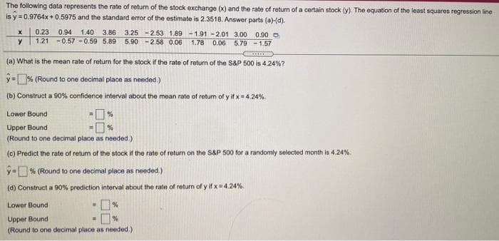 The following data represents the rate of return of the stock exchange (x) and the rate of return of a certain stock (y) The equation of the least squares regression line
is y = 0.9764x +0.5975 and the standard error of the estimate is 2.3518. Answer parts (a)-(d).
0.23
1.21 -0.57 -0.59 5.89
0.94 1.40 3.86
3.25 -2.53 1.89 -1.91 -2.01 3.00 0.90 O
1.78 0.06
5.90 - 2.58 0.06
5.79 - 1.57
*....
(a) What is the mean rate of return for the stock if the rate of return of the S&P 500 is 424%?
y= % (Round to one decimal place as needed.)
(b) Construct a 90% confidence interval about the mean rate of return of y if x4.24%.
Lower Bound
Upper Bound
(Round to one decimal place as needed.)
(c) Predict the rate of retun of the stock if the rate of retum on the S&P 500 for a randomly selected month is 4.24%.
y=% (Round to one decimal place as needed.)
(d) Construct a 90% prediction interval about the rate of return of y if x 4.24%.
Lower Bound
Upper Bound
(Round to one decimal place as needed.)
