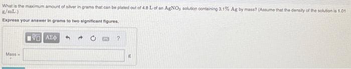 What is the maximum amount of silver in grams that can be plated out of 4.8 L of an AGNO, solution containing 3.1% Ag by masa? (Assume that the density of the solution is 1.01
s/mL)
Express your answer in grams to two significant figures.
Mass
