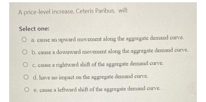 A price-level increase, Ceteris Paribus, will:
Select one:
O a. cause an upward movement along the aggregate demand curve.
O b. cause a downward movement along the aggregate demand curve.
O c. cause a rightward shift of the aggregate demand curve.
O d. have no impact on the aggregate demand curve.
O e. cause a leftward shift of the aggregate
demand
curve.
