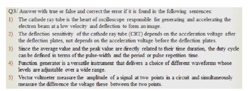 Q3/ Answer with true or false and correct the error if it is found in the following sentences:
1) The cathode ray tube is the heart of oscilloscope responsible for generating and accelerating the
electron beam at a low velocity and deflection to form an image.
2) The deflection sensitivity of the cathode ray tube (CRT) depends on the acceleration voltage after
the deflection plates, not depends on the acceleration voltage before the deflection plates.
3) Since the average vahue and the peak value are directly related to their time dđuration, the duty cycle
can be defined in terms of the pulse-width and the period or pulse repetition time.
4) Function generator is a versatile instrument that delivers a choice of different waveforms whose
levels are adjustable over a wide range.
5) Vector voltmeter measure the amplitude of a signal at two points in a circuit and simultaneously
measure the difference the voltage these between the two points.
