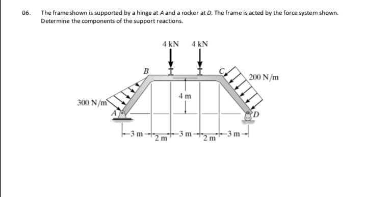 The frame shown is supported by a hinge at A and a rocker at D. The frame is acted by the force system shown.
Determine the components of the support reactions.
4 kN 4 kN
B
200 N/m
4 m
300 N/m
Tam-
*2 m
-3 m
2 m
-3 m
