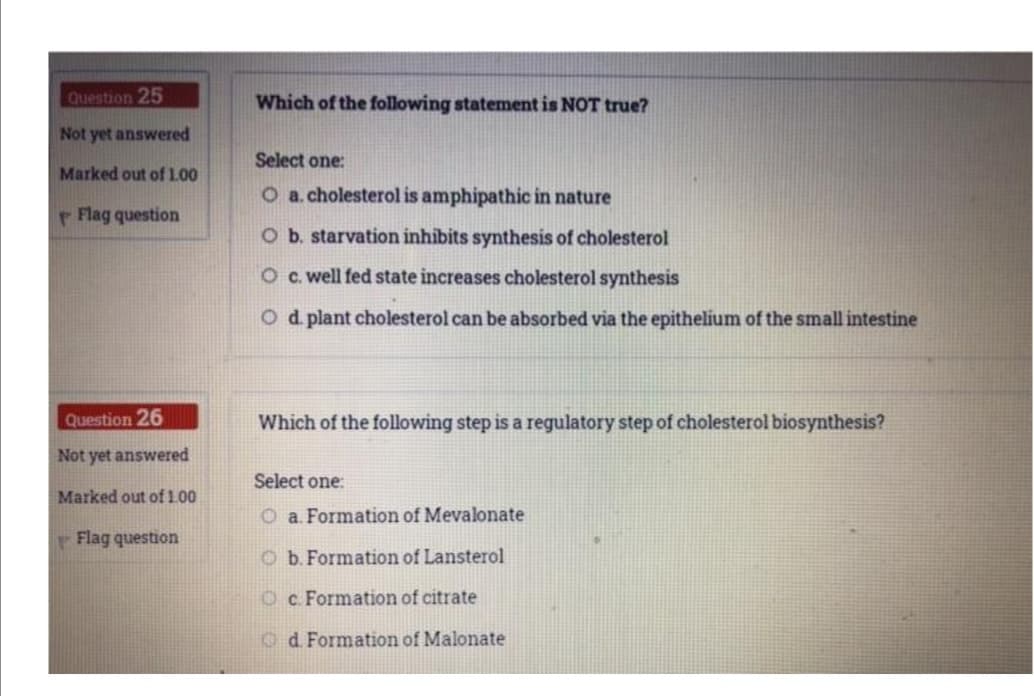 Question 25
Which of the following statement is NOT true?
Not yet answered
Select one:
Marked out of 1.00
O a.cholesterol is amphipathic in nature
Flag question
Ob. starvation inhibits synthesis of cholesterol
O c. well fed state increases cholesterol synthesis
O d plant cholesterol can be absorbed via the epithelium of the small intestine
Question 26
Which of the following step is a regulatory step of cholesterol biosynthesis?
Not yet answered
Select one:
Marked out of 100
O a. Formation of Mevalonate
Flag question
O b.Formation of Lansterol
Oc. Formation of citrate
Od Formation of Malonate
