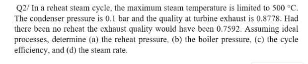 Q2/ In a reheat steam cycle, the maximum steam temperature is limited to 500 °C.
The condenser pressure is 0.1 bar and the quality at turbine exhaust is 0.8778. Had
there been no reheat the exhaust quality would have been 0.7592. Assuming ideal
processes, determine (a) the reheat pressure, (b) the boiler pressure, (c) the cycle
efficiency, and (d) the steam rate.
