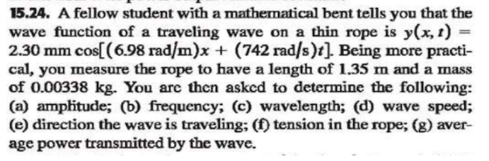 15.24. A fellow student with a mathernatical bent tells you that the
wave function of a traveling wave on a thin rope is y(x, 1)
2.30 mm cos[(6.98 rad/m)x + (742 rad/s)t]. Being more practi-
cal, you measure the rope to have a length of 1.35 m and a mass
of 0.00338 kg. You are then asked to determine the following:
(a) amplitude; (b) frequency; (c) wavelength; (d) wave speed;
(e) direction the wave is traveling; (f) tension in the rope; (g) aver-
age power transmitted by the wave.
