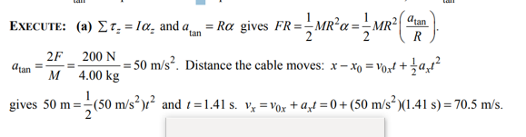 dran
EXECUTE: (a) Er, = 1a, and a = Ra gives ÷MR²( "m.
= Ra gives FR=MR'a = Mr² "
2F 200 N
= 50 m/s². Distance the cable moves: x – xo = Vox! + zat²
Atan
M 4.00 kg
1
gives 50 m =-(50 m/s²)t² and t=1.41 s. v, =Vox + a,t = 0 + (50 m/s² )(1.41 s) = 70.5 m/s.
