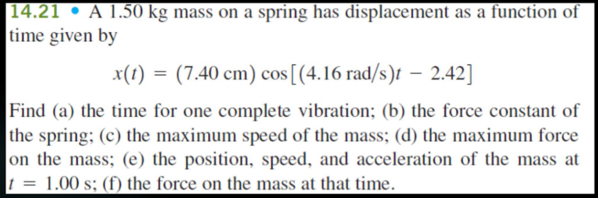 |14.21 • A 1.50 kg mass on a spring has displacement as a function of
time given by
x(1) = (7.40 cm) cos[(4.16 rad/s)t – 2.42]
Find (a) the time for one complete vibration; (b) the force constant of
the spring; (c) the maximum speed of the mass; (d) the maximum force
on the mass; (e) the position, speed, and acceleration of the mass at
t = 1.00 s; (f) the force on the mass at that time.
