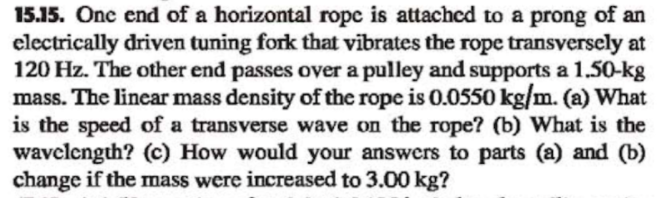 15.15. One end of a horizontal ropc is attached to a prong of an
electrically driven tuning fork that vibrates the rope transverscly at
120 Hz. The other end passes over a pulley and supports a 1,50-kg
mass. The linear mass density of the rope is 0.0550 kg/m. (a) What
is the speed of a transverse wave on the rope? (b) What is the
wavclcngth? (c) How would your answers to parts (a) and (b)
change if the mass were increased to 3.00 kg?
