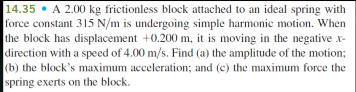 14.35 • A 2.00 kg frictionless block attached to an ideal spring with
force constant 315 N/m is undergoing simple harmonic motion. When
the block has displacement +0.200 m, it is moving in the negative x-
direction with a speed of 4.00 m/s. Find (a) the amplitude of the motion;
|(b) the block's maximum acceleration; and (c) the maximum force the
spring exerts on the block.

