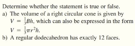 Determine whether the statement is true or false.
a) The volume of a right circular cone is given by
V = Bh, which can also be expressed in the form
V = rr'h.
b) A regular dodecahedron has exactly 12 faces.
%3D
