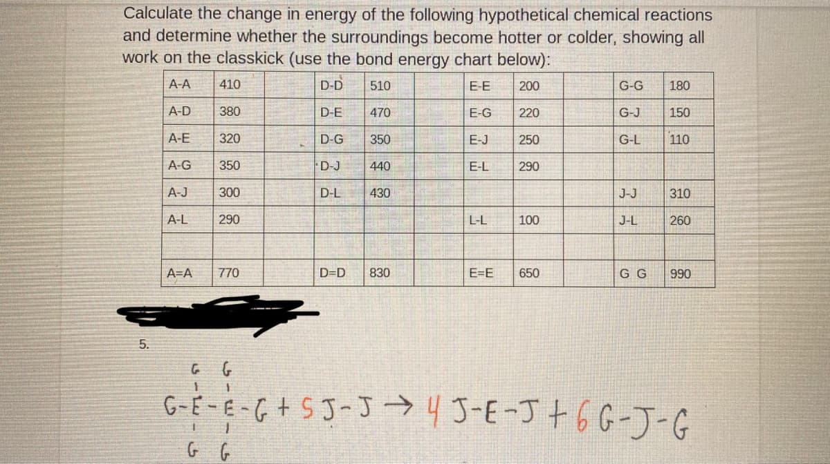 Calculate the change in energy of the following hypothetical chemical reactions
and determine whether the surroundings become hotter or colder, showing all
work on the classkick (use the bond energy chart below):
A-A
410
D-D
510
E-E
200
G-G
180
A-D
380
D-E
470
E-G
220
G-J
150
A-E
320
D-G
350
E-J
250
G-L
110
A-G
350
D-J
440
E-L
290
A-J
300
D-L
430
J-J
310
A-L
290
L-L
100
J-L
260
A=A
770
D=D
830
E=E
650
G G
990
5.
G-E -E -G+ SJ-J →45-E-J+6G-J-G
