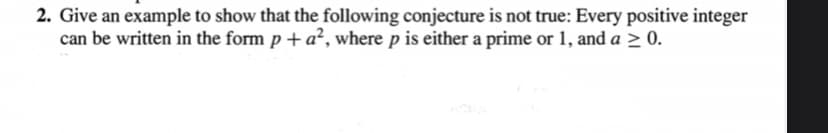 2. Give an example to show that the following conjecture is not true: Every positive integer
can be written in the form p + a², where p is either a prime or 1, and a > 0.
