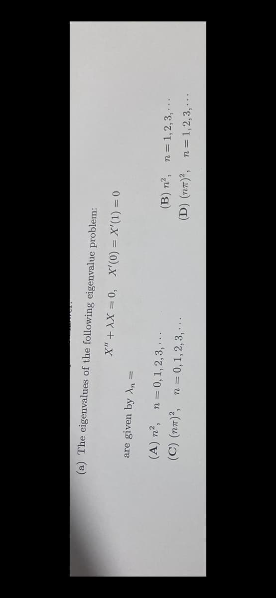 (a) The eigenvalues of the following eigenvalue problem:
0 = (1),X = (0),X
are given by An =
(B) n², n=1, 2,3, -..
(D) (n7)², n = 1,2, 3, - ..
(A) n², n= 0, 1, 2, 3, ..
(C) (nT)², n = 0,1,2, 3, - -.
