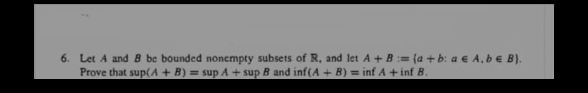 6. Let A and B be bounded nonempty subsets of R, and let A + B := {a + b: a e A, be B}.
Prove that sup(A + B) = sup A + sup B and inf(A + B) = inf A + inf B.
%3D
