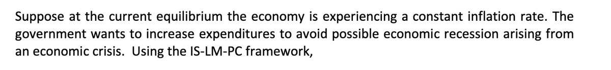 Suppose at the current equilibrium the economy is experiencing a constant inflation rate. The
government wants to increase expenditures to avoid possible economic recession arising from
an economic crisis. Using the IS-LM-PC framework,