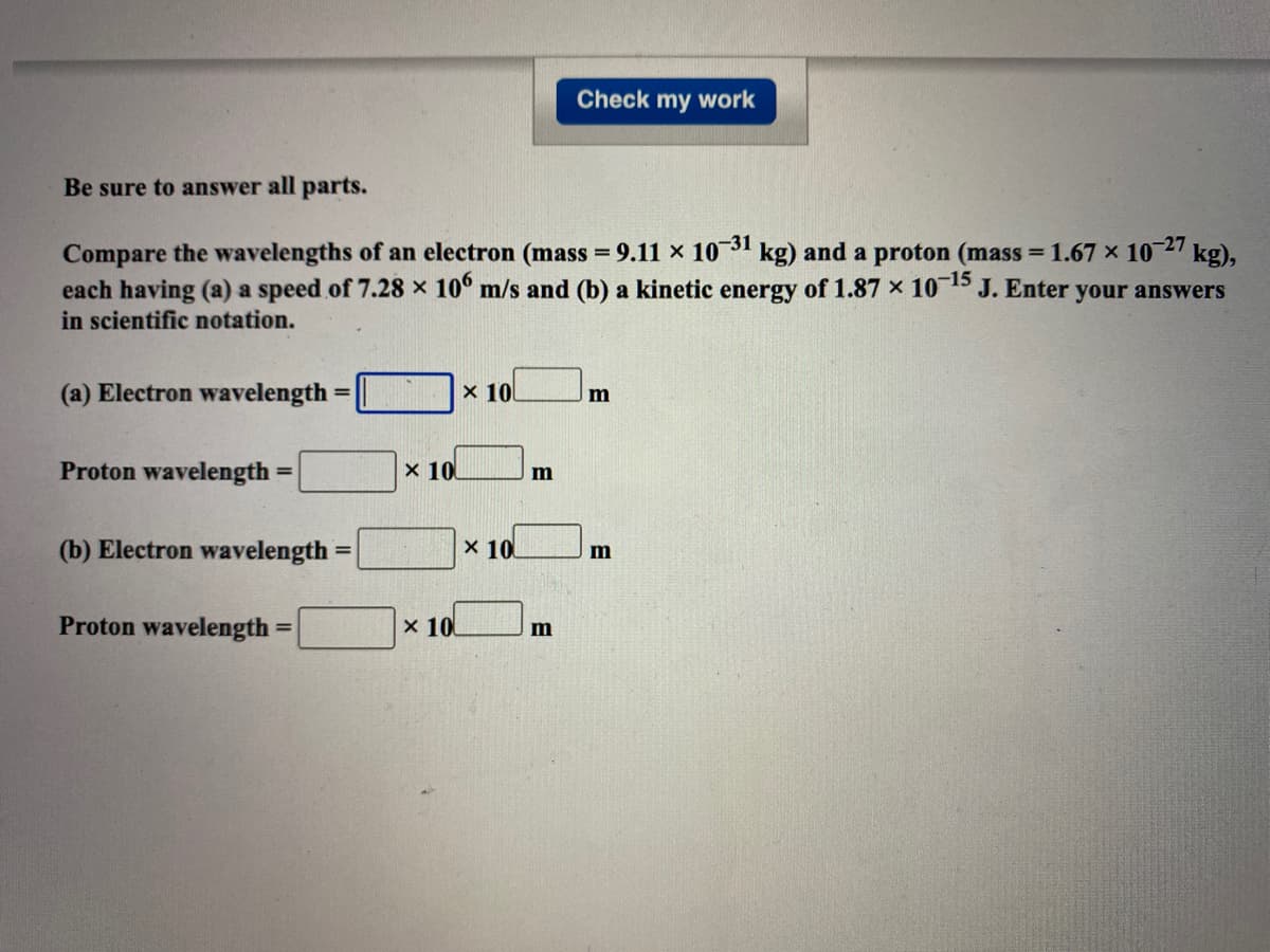 Check my work
Be sure to answer all parts.
Compare the wavelengths of an electron (mass = 9.11 x 1031
each having (a) a speed of 7.28 x 10° m/s and (b) a kinetic energy of 1.87 × 10 15 J. Enter your answers
in scientific notation.
kg) and a proton (mass = 1.67 x 10 27 kg),
%3D
(a) Electron wavelength
x 10
%3D
Proton wavelength
x 10
m
(b) Electron wavelength
x 10
%3D
Proton wavelength
x 10
%3D
m
