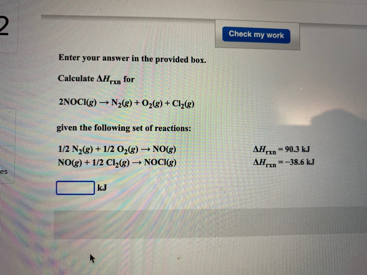 Check my work
Enter your answer in the provided box.
Calculate AH,rxn for
2NOCI3) → N2g)+ O2(g) + Cl½(g)
given the following set of reactions:
AHrxn
AHrn
= 90.3 kJ
1/2 N2(g) + 1/2 02(g) → NO(g)
NO(g) + 1/2 Cl,(g) → NOCI(g)
=-38.6 kJ
es
kJ
