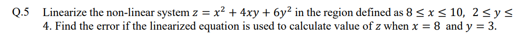Q.5 Linearize the non-linear system z = x² + 4xy + 6y² in the region defined as 8 ≤ x ≤ 10, 2 ≤ y ≤
4. Find the error if the linearized equation is used to calculate value of z when x = 8 and y = 3.