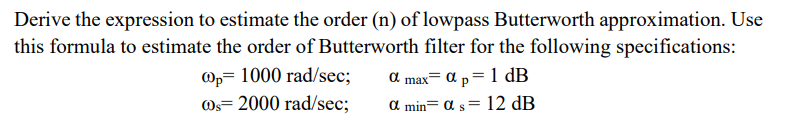 Derive the expression to estimate the order (n) of lowpass Butterworth approximation. Use
this formula to estimate the order of Butterworth filter for the following specifications:
@p 1000 rad/sec;
@s= 2000 rad/sec;
a max= α p= 1 dB
α min α s = 12 dB