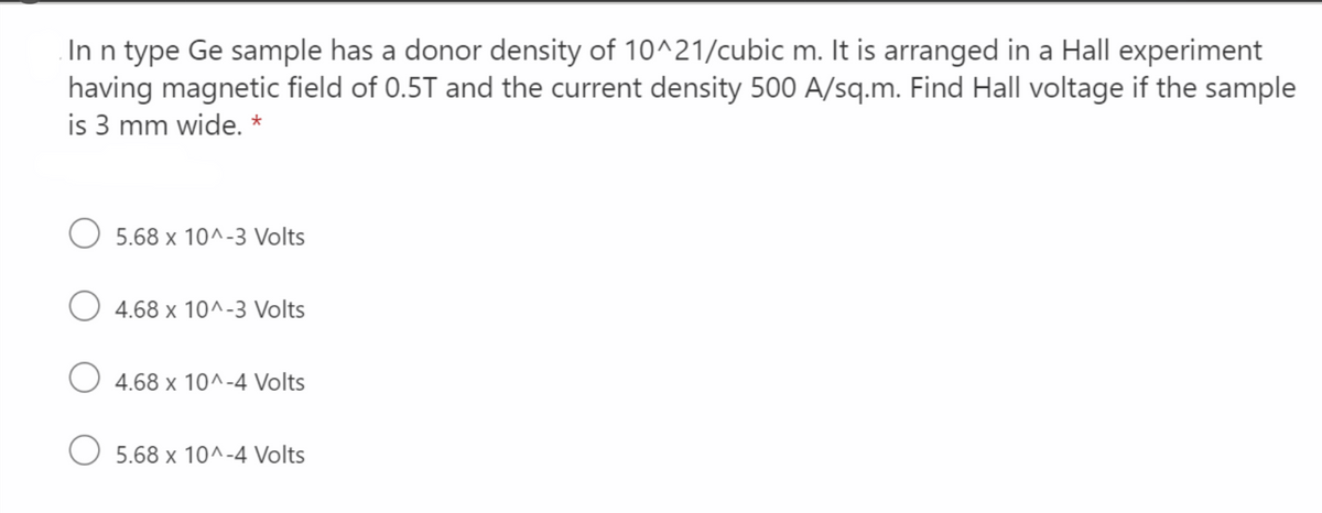 In n type Ge sample has a donor density of 10^21/cubic m. It is arranged in a Hall experiment
having magnetic field of 0.5T and the current density 500 A/sq.m. Find Hall voltage if the sample
is 3 mm wide. *
5.68 x 10^-3 Volts
O 4.68 x 10^-3 Volts
4.68 x 10^-4 Volts
5.68 x 10^-4 Volts
