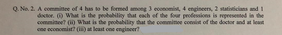 Q. No. 2. A committee of 4 has to be formed among 3 economist, 4 engineers, 2 statisticians and 1
doctor. (i) What is the probability that each of the four professions is represented in the
committee? (ii) What is the probability that the committee consist of the doctor and at least
one economist? (iii) at least one engineer?
