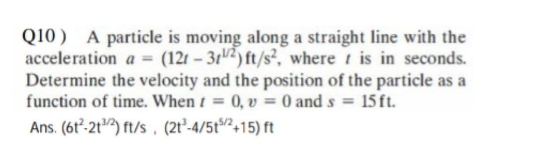 Q10) A particle is moving along a straight line with the
acceleration a = (12t-312) ft/s², where t is in seconds.
Determine the velocity and the position of the particle as a
function of time. When t = 0, v = 0 and s = 15 ft.
Ans. (612-21/2) ft/s, (21³-4/5t5/2+15) ft