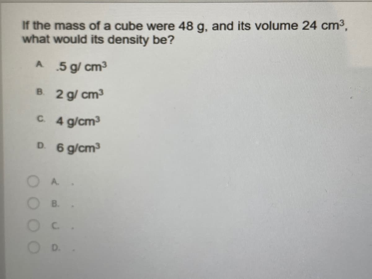 If the mass of a cube were 48 g, and its volume 24 cm3,
what would its density be?
A 5 g/ cm3
B. 2 g/ cm3
C 4 g/cm
D. 6 g/cm
B.
D.
