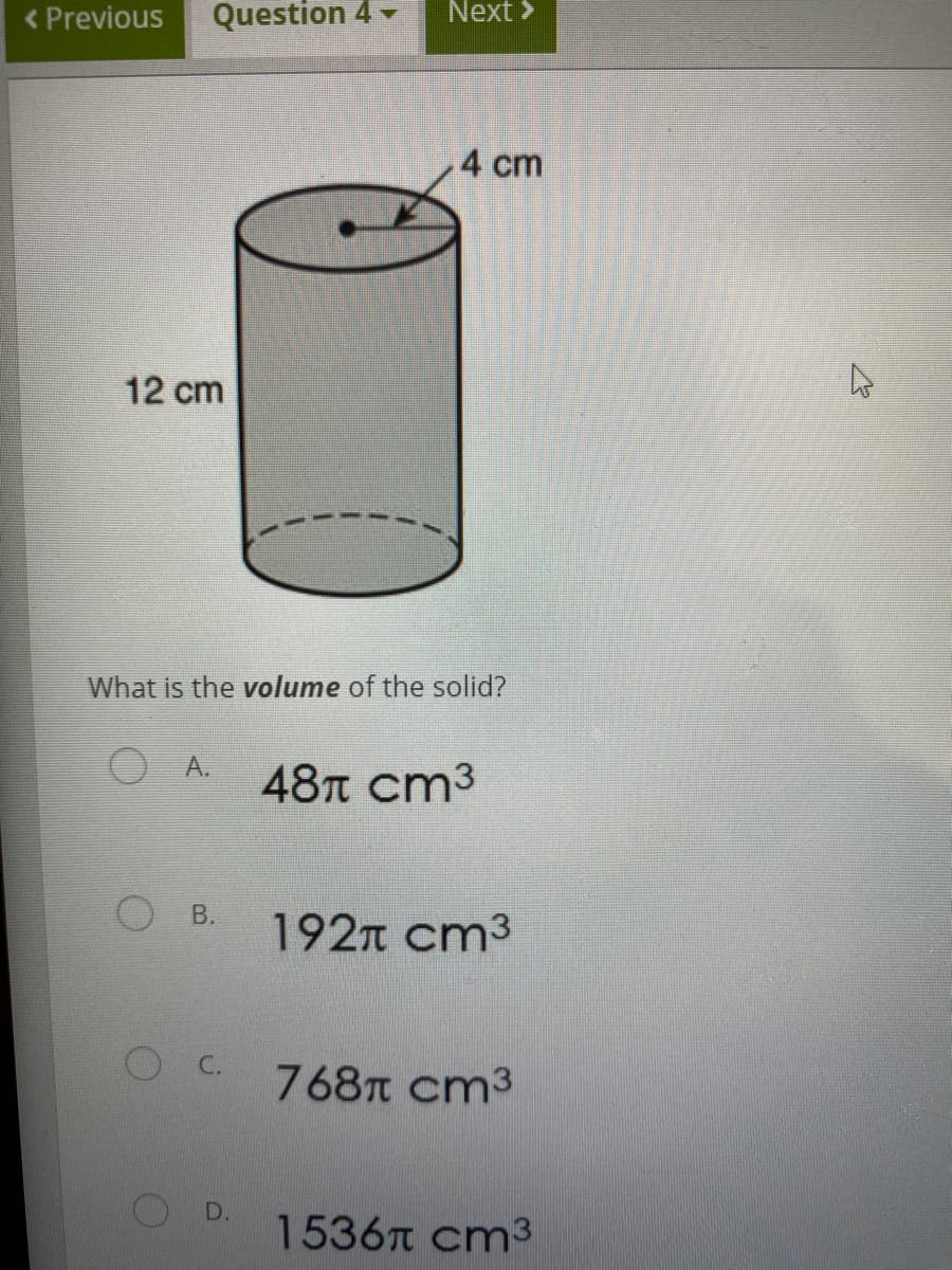 < Previous
Question 4 -
Next >
4 cm
12 cm
What is the volume of the solid?
A.
48л ст3
В.
192n cm3
768t cm3
D.
1536n cm3
