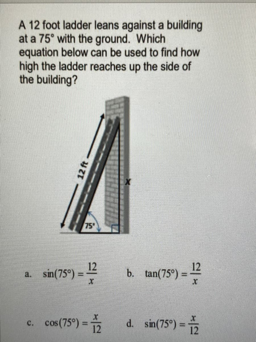 A 12 foot ladder leans against a building
at a 75° with the ground. Which
equation below can be used to find how
high the ladder reaches up the side of
the building?
75
12
a. sin(75°) =
12
b. tan(75°) =
cos(75°) =
d. sin(75°) =
C.
12
12 ft
