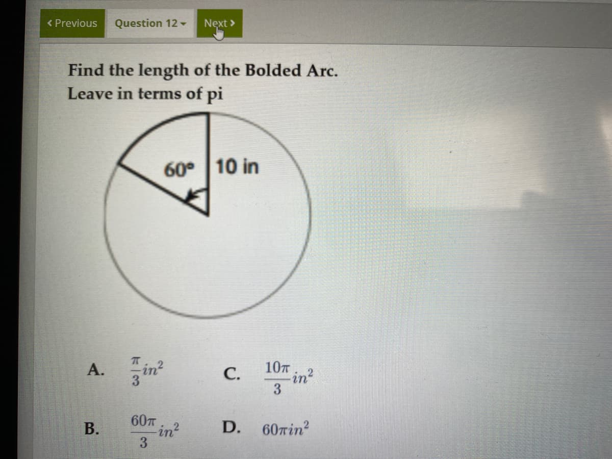 < Previous
Question 12
Next >
Find the length of the Bolded Arc.
Leave in terms of pi
60° 10 in
А.
in?
С.
107
in?
3
60T
in?
D.
60Tin?
B.
