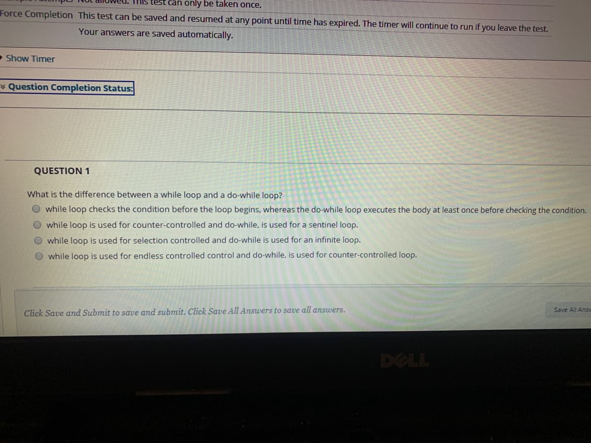 This test can only be taken once.
Force Completion This test can be saved and resumed at any point until time has expired. The timer will continue to run if you leave the test.
Your answers are saved automatically.
• Show Timer
¥ Question Completion Status:
QUESTION 1
What is the difference between a while loop and a do-while loop?
O while loop checks the condition before the loop begins, whereas the do-while loop executes the body at least once before checking the condition.
O while loop is used for counter-controlled and do-while, is used for a sentinel loop.
O while loop is used for selection controlled and do-while is used for an infinite loop.
O while loop is used for endless controlled control and do-while, is used for counter-controlled loop.
Save All Ans
Click Save and Submit to save and submit. Click Save All Answers to save all answers.
DELL
