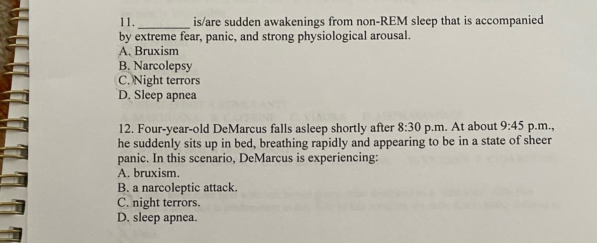 11.
is/are sudden awakenings from non-REM sleep that is accompanied
by extreme fear, panic, and strong physiological arousal.
A, Bruxism
B. Narcolepsy
C. Night terrors
D. Sleep apnea
12. Four-year-old DeMarcus falls asleep shortly after 8:30 p.m. At about 9:45 p.m.,
he suddenly sits up in bed, breathing rapidly and appearing to be in a state of sheer
panic. In this scenario, DeMarcus is experiencing:
A. bruxism.
B. a narcoleptic attack.
C. night terrors.
D. sleep apnea.
