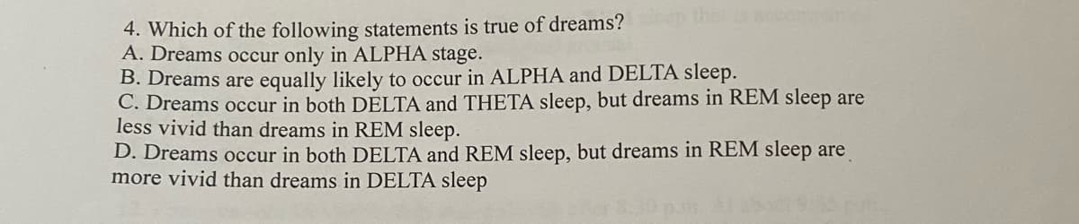 4. Which of the following statements is true of dreams?
A. Dreams occur only in ALPHA stage.
B. Dreams are equally likely to occur in ALPHA and DELTA sleep.
C. Dreams occur in both DELTA and THETA sleep, but dreams in REM sleep are
less vivid than dreams in REM sleep.
D. Dreams occur in both DELTA and REM sleep, but dreams in REM sleep are
more vivid than dreams in DELTA sleep
