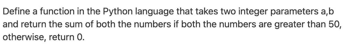 Define a function in the Python language that takes two integer parameters a,b
and return the sum of both the numbers if both the numbers are greater than 50,
otherwise, return 0.
