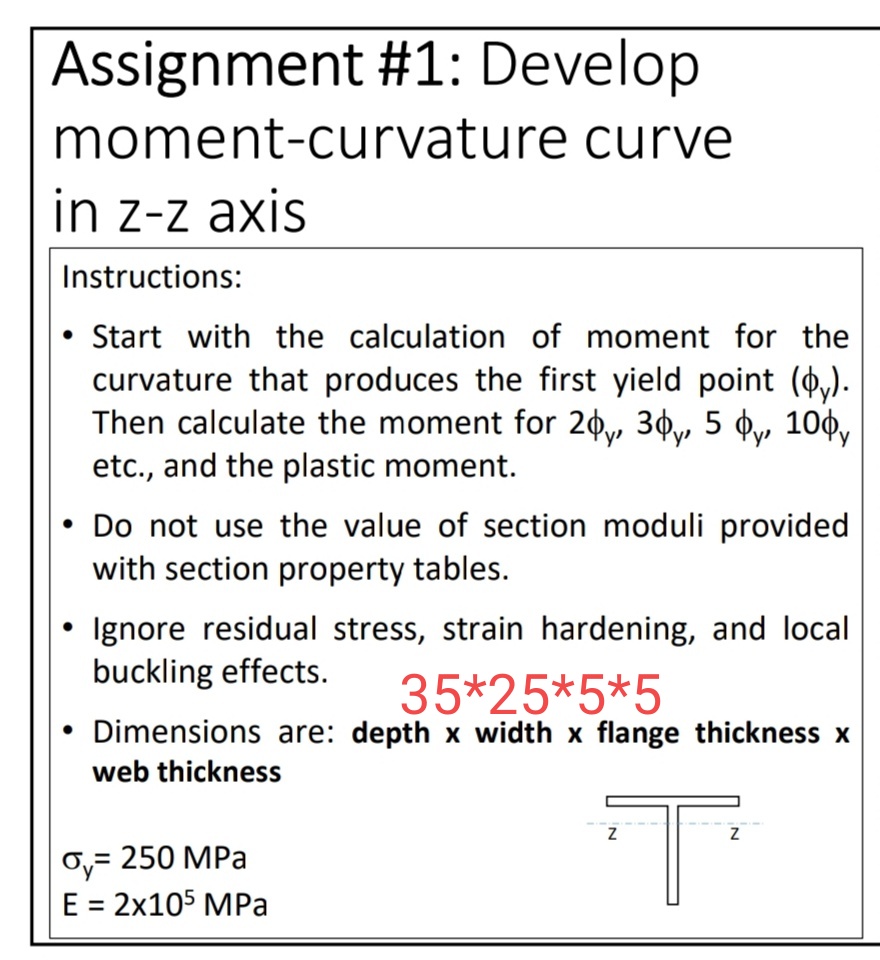 Assignment #1: Develop
moment-curvature curve
in z-z axis
Instructions:
• Start with the calculation of moment for the
curvature that produces the first yield point (&y).
Then calculate the moment for 20y, 3¢y, 5 ¢y 10¢y
etc., and the plastic moment.
• Do not use the value of section moduli provided
with section property tables.
• Ignore residual stress, strain hardening, and local
buckling effects.
35*25*5*5
Dimensions are: depth x width x flange thickness x
web thickness
Oy= 250 MPa
Е 3D 2х105 МPа
