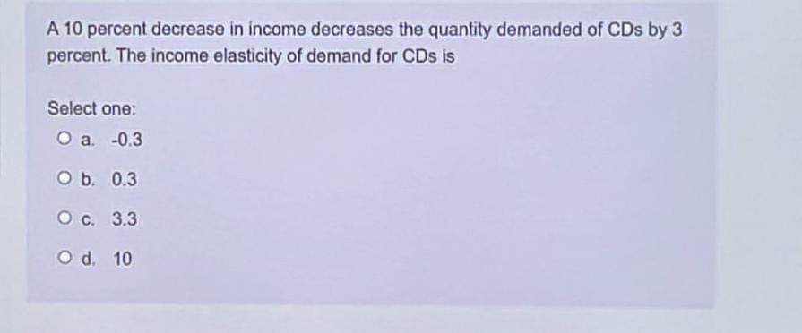 A 10 percent decrease in income decreases the quantity demanded of CDs by 3
percent. The income elasticity of demand for CDs is
Select one:
O a. -0.3
O b. 0.3
O c.
3.3
O d. 10