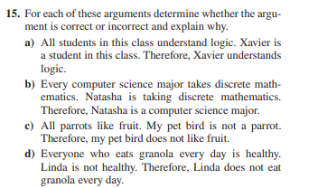 15. For each of these arguments determine whether the argu-
ment is correct or incorrect and explain why.
a) All students in this class understand logic. Xavier is
a student in this class. Therefore, Xavier understands
logic.
b) Every computer science major takes discrete math-
ematics. Natasha is taking discrete mathematics.
Therefore, Natasha is a computer science major.
c) All parrots like fruit. My pet bird is not a parrot.
Therefore, my pet bird does not like fruit.
d) Everyone who eats granola every day is healthy.
Linda is not healthy. Therefore, Linda does not eat
granola every day.